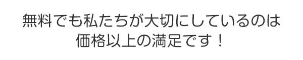 無料でも私たちが大切にしているのは
価格以上の満足です！